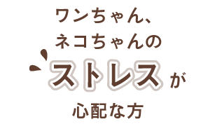 ワンちゃん、ネコちゃんのストレスが心配な方