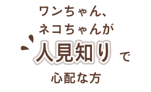 ワンちゃん、ネコちゃんが人見知りで心配な方